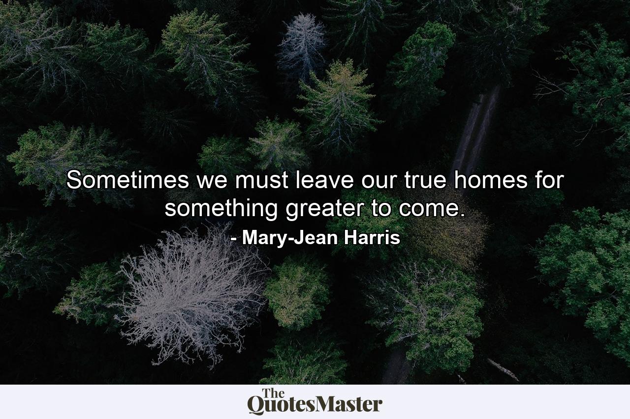 Sometimes we must leave our true homes for something greater to come. - Quote by Mary-Jean Harris