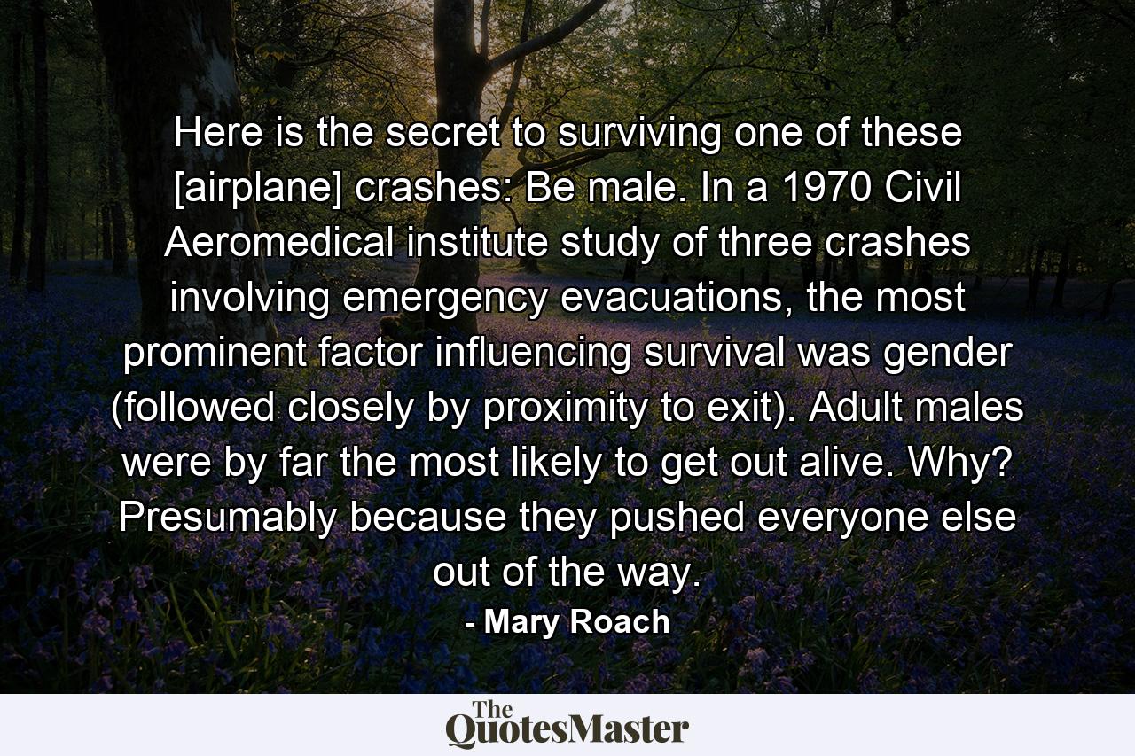 Here is the secret to surviving one of these [airplane] crashes: Be male. In a 1970 Civil Aeromedical institute study of three crashes involving emergency evacuations, the most prominent factor influencing survival was gender (followed closely by proximity to exit). Adult males were by far the most likely to get out alive. Why? Presumably because they pushed everyone else out of the way. - Quote by Mary Roach