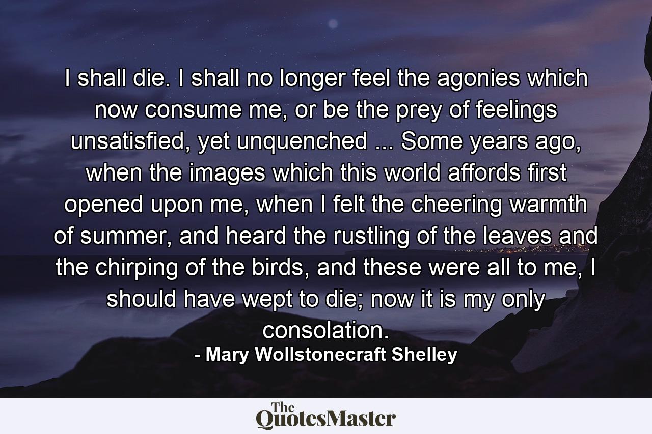 I shall die. I shall no longer feel the agonies which now consume me, or be the prey of feelings unsatisfied, yet unquenched ... Some years ago, when the images which this world affords first opened upon me, when I felt the cheering warmth of summer, and heard the rustling of the leaves and the chirping of the birds, and these were all to me, I should have wept to die; now it is my only consolation. - Quote by Mary Wollstonecraft Shelley