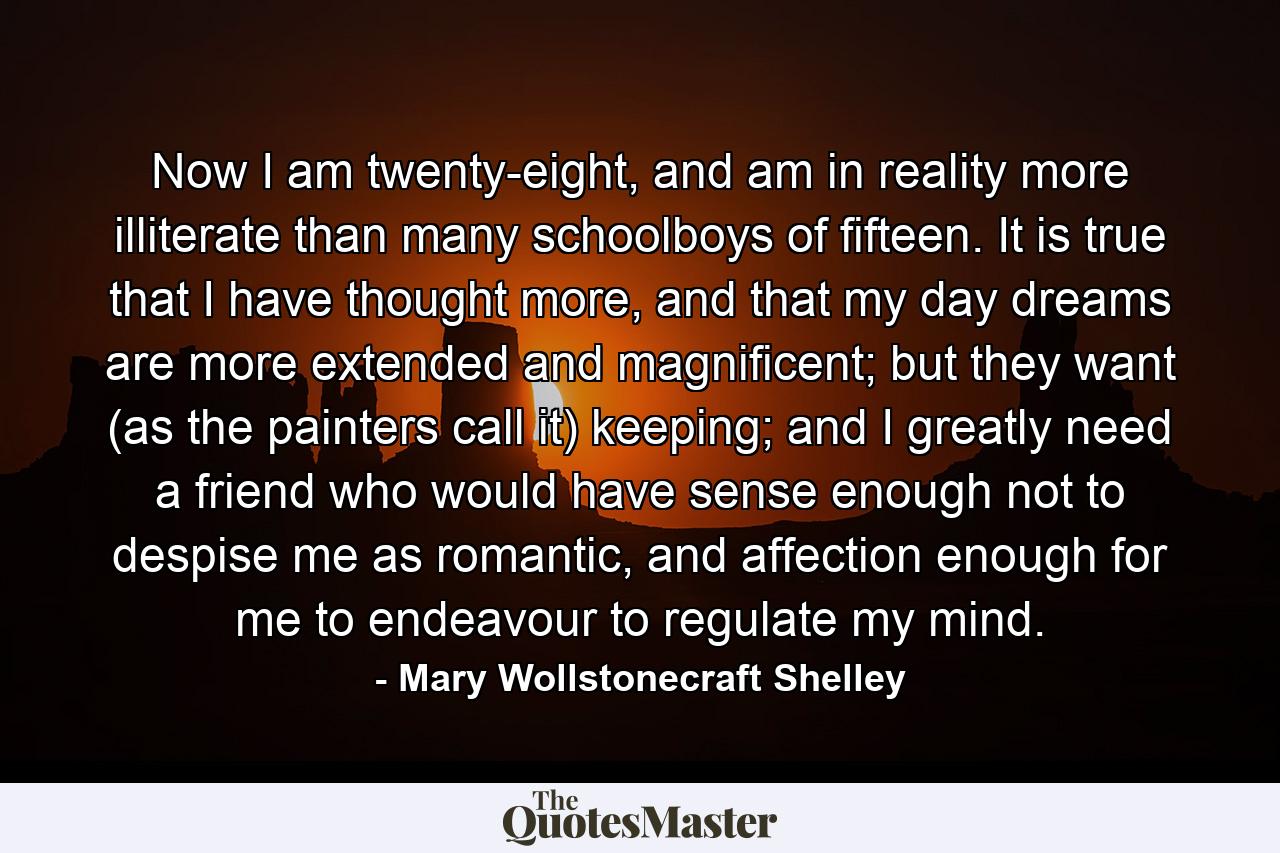 Now I am twenty-eight, and am in reality more illiterate than many schoolboys of fifteen. It is true that I have thought more, and that my day dreams are more extended and magnificent; but they want (as the painters call it) keeping; and I greatly need a friend who would have sense enough not to despise me as romantic, and affection enough for me to endeavour to regulate my mind. - Quote by Mary Wollstonecraft Shelley