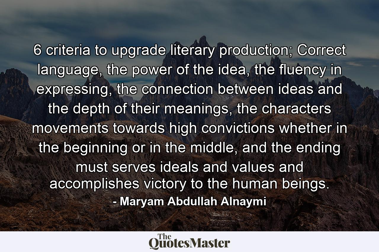 6 criteria to upgrade literary production; Correct language, the power of the idea, the fluency in expressing, the connection between ideas and the depth of their meanings, the characters movements towards high convictions whether in the beginning or in the middle, and the ending must serves ideals and values and accomplishes victory to the human beings. - Quote by Maryam Abdullah Alnaymi