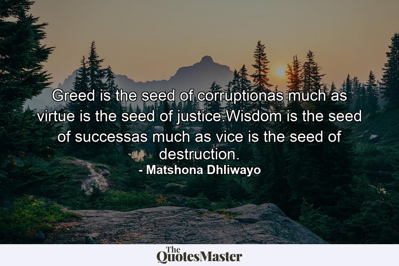 Greed is the seed of corruptionas much as virtue is the seed of justice.Wisdom is the seed of successas much as vice is the seed of destruction. - Quote by Matshona Dhliwayo