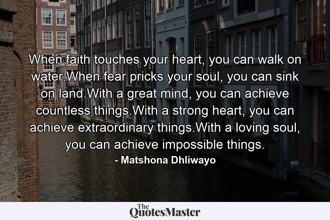 When faith touches your heart, you can walk on water.When fear pricks your soul, you can sink on land.With a great mind, you can achieve countless things.With a strong heart, you can achieve extraordinary things.With a loving soul, you can achieve impossible things. - Quote by Matshona Dhliwayo