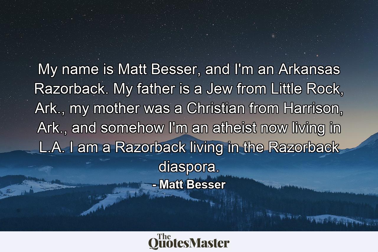 My name is Matt Besser, and I'm an Arkansas Razorback. My father is a Jew from Little Rock, Ark., my mother was a Christian from Harrison, Ark., and somehow I'm an atheist now living in L.A. I am a Razorback living in the Razorback diaspora. - Quote by Matt Besser