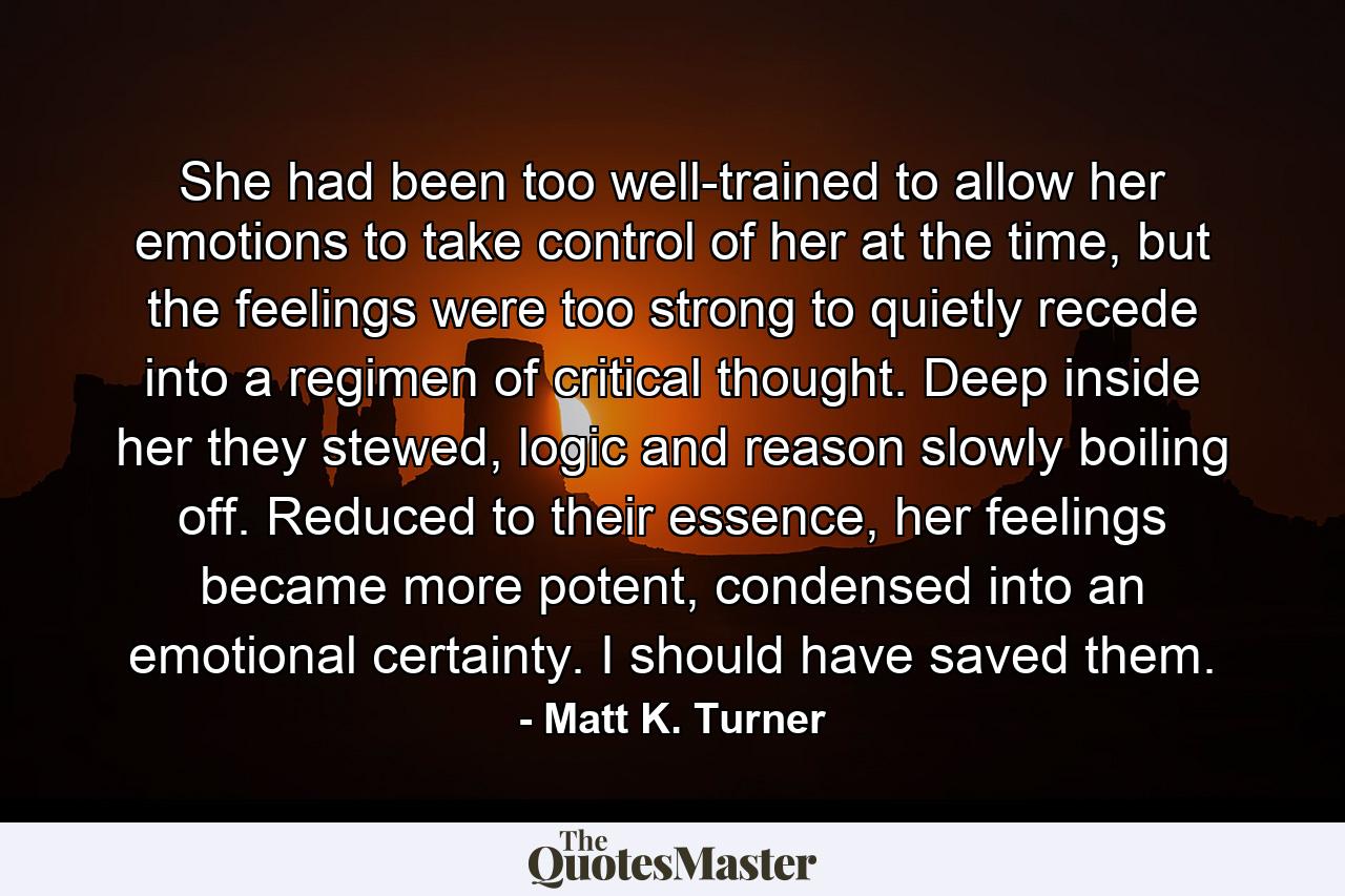 She had been too well-trained to allow her emotions to take control of her at the time, but the feelings were too strong to quietly recede into a regimen of critical thought. Deep inside her they stewed, logic and reason slowly boiling off. Reduced to their essence, her feelings became more potent, condensed into an emotional certainty. I should have saved them. - Quote by Matt K. Turner