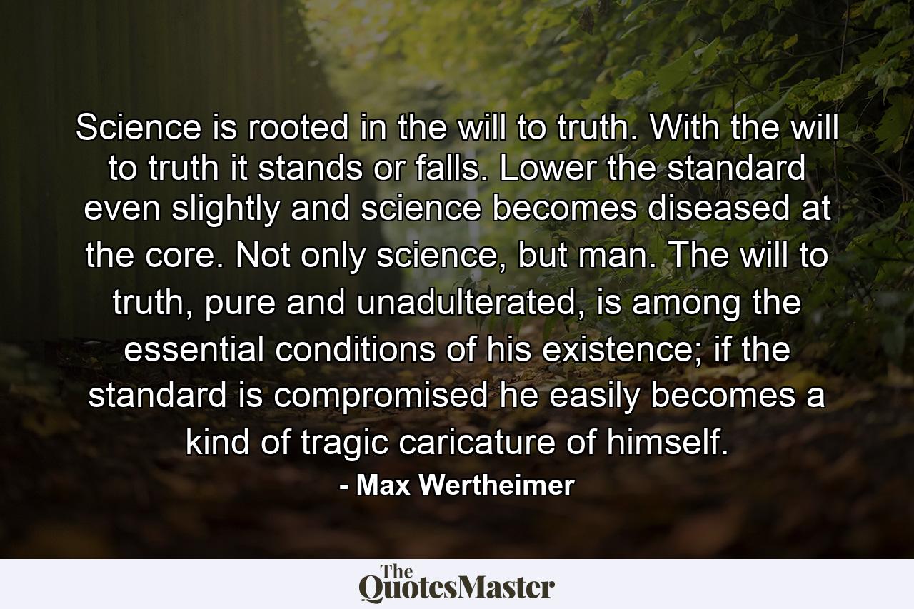 Science is rooted in the will to truth. With the will to truth it stands or falls. Lower the standard even slightly and science becomes diseased at the core. Not only science, but man. The will to truth, pure and unadulterated, is among the essential conditions of his existence; if the standard is compromised he easily becomes a kind of tragic caricature of himself. - Quote by Max Wertheimer