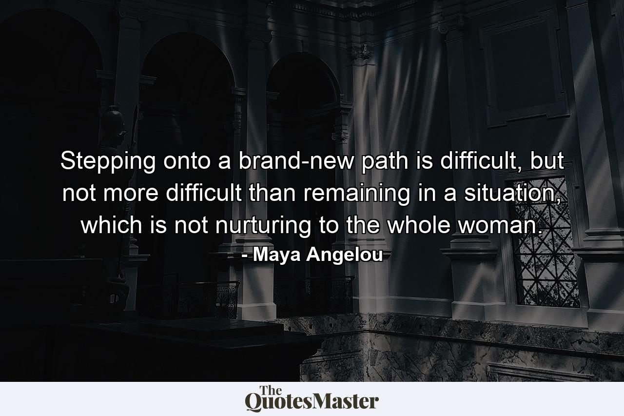 Stepping onto a brand-new path is difficult, but not more difficult than remaining in a situation, which is not nurturing to the whole woman. - Quote by Maya Angelou