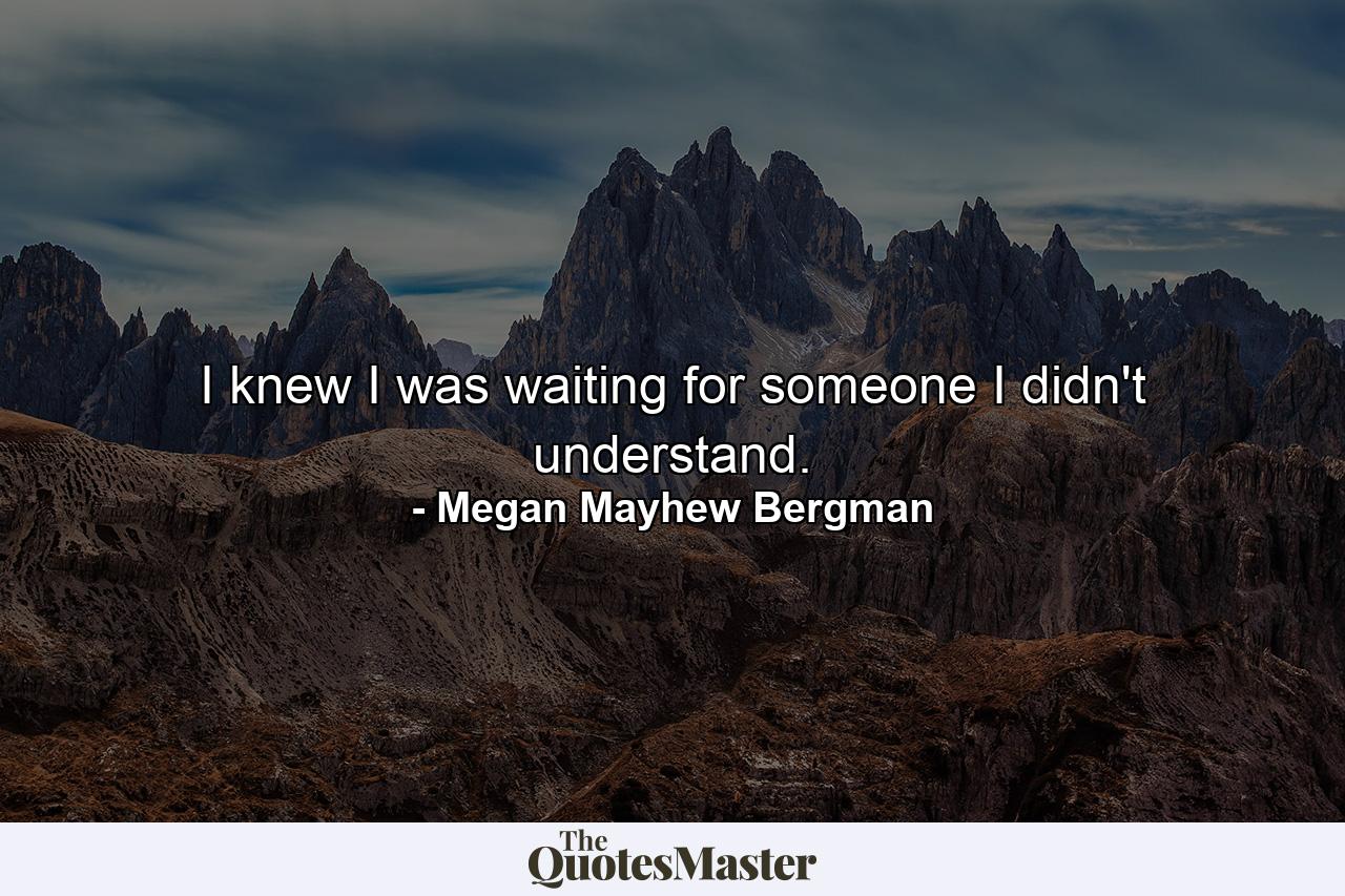 I knew I was waiting for someone I didn't understand. - Quote by Megan Mayhew Bergman