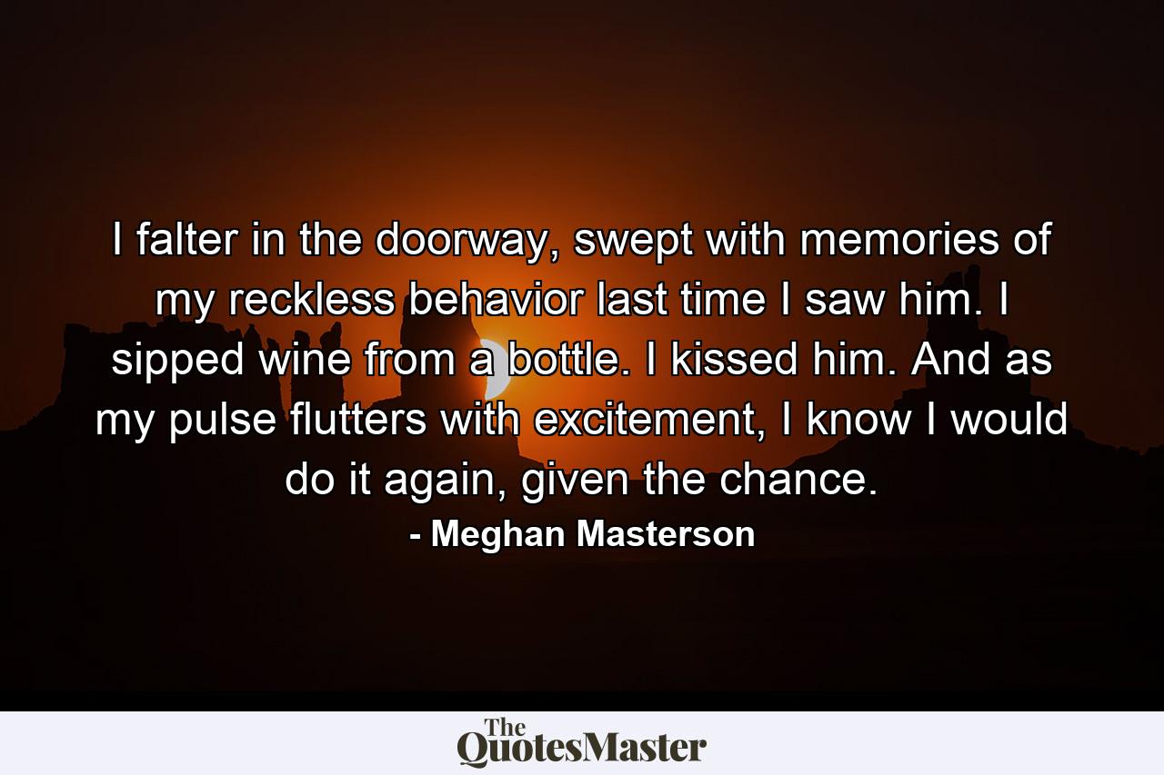 I falter in the doorway, swept with memories of my reckless behavior last time I saw him. I sipped wine from a bottle. I kissed him. And as my pulse flutters with excitement, I know I would do it again, given the chance. - Quote by Meghan Masterson