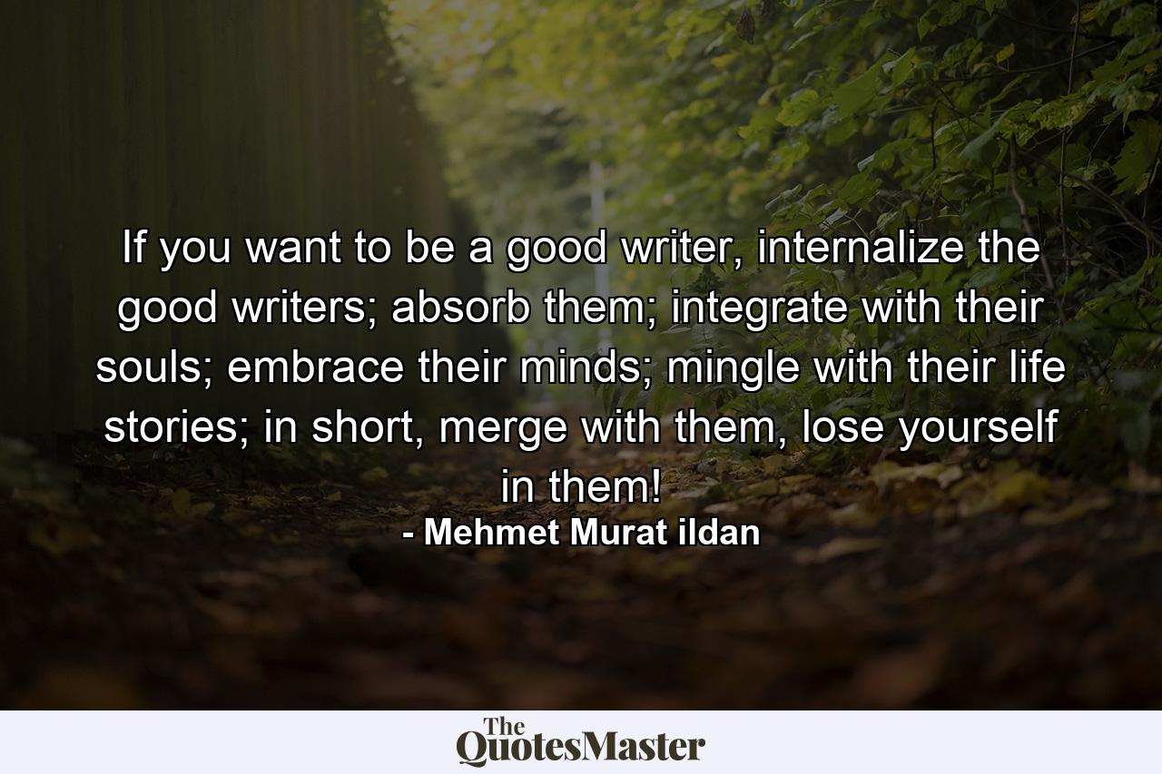 If you want to be a good writer, internalize the good writers; absorb them; integrate with their souls; embrace their minds; mingle with their life stories; in short, merge with them, lose yourself in them! - Quote by Mehmet Murat ildan