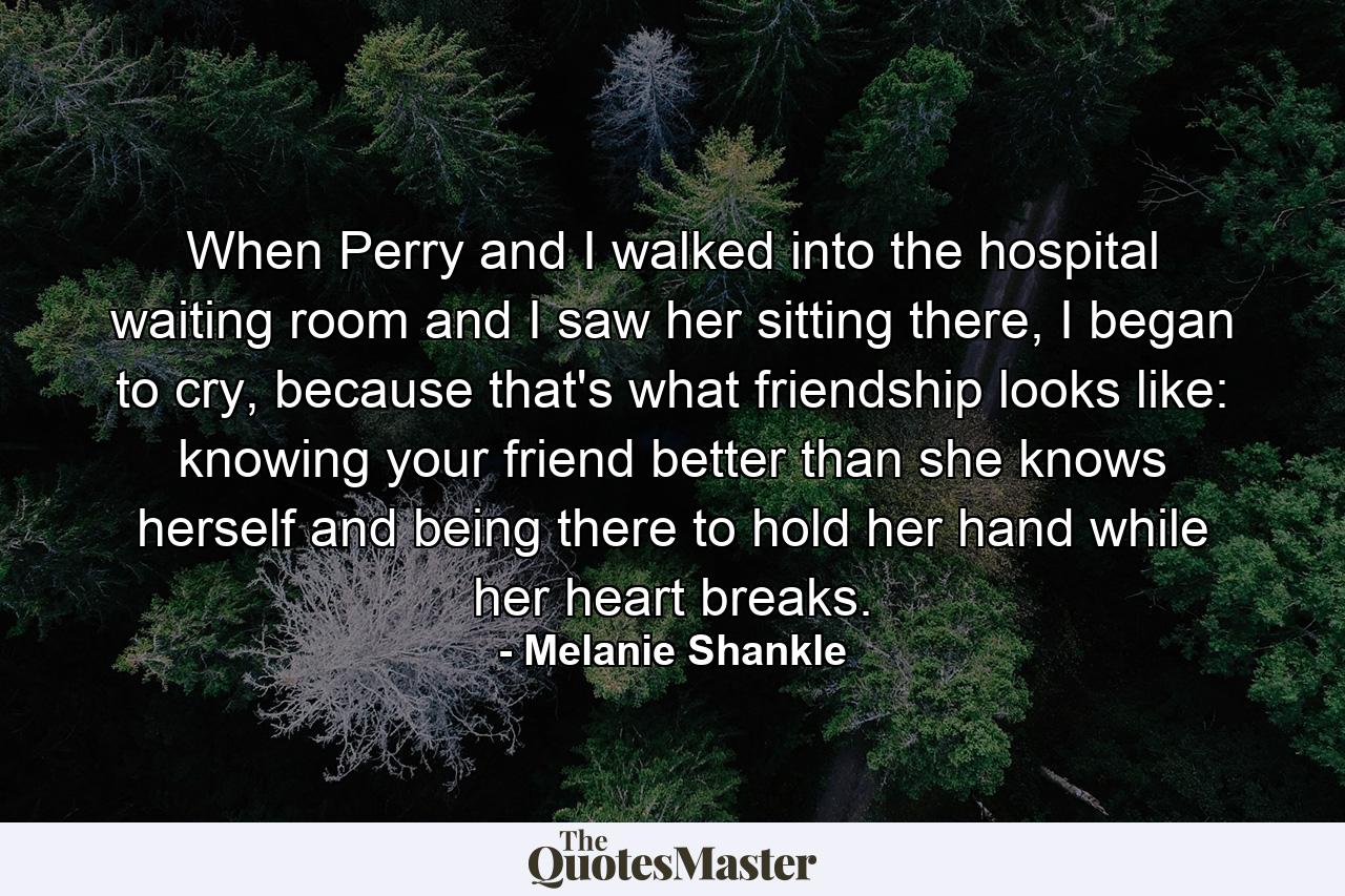 When Perry and I walked into the hospital waiting room and I saw her sitting there, I began to cry, because that's what friendship looks like: knowing your friend better than she knows herself and being there to hold her hand while her heart breaks. - Quote by Melanie Shankle