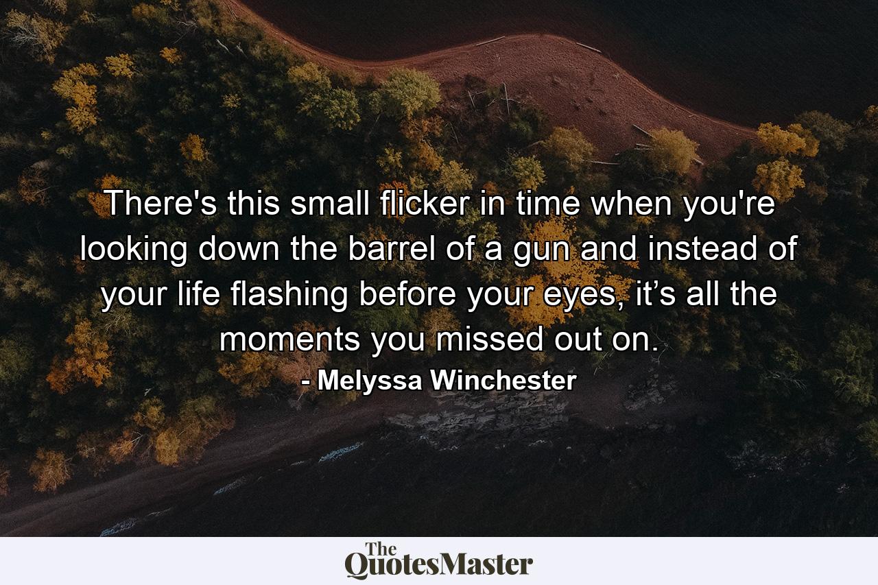 There's this small flicker in time when you're looking down the barrel of a gun and instead of your life flashing before your eyes, it’s all the moments you missed out on. - Quote by Melyssa Winchester