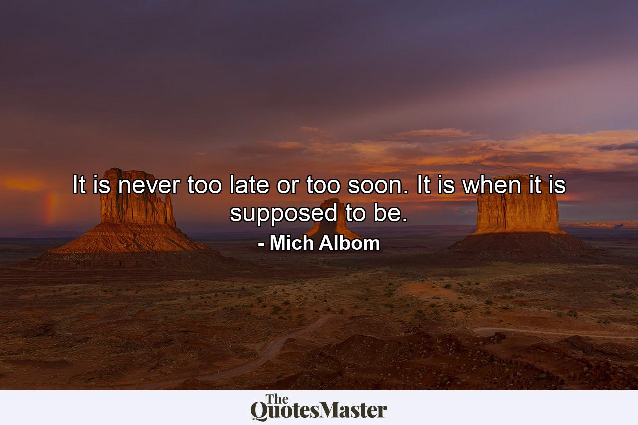 It is never too late or too soon. It is when it is supposed to be. - Quote by Mich Albom