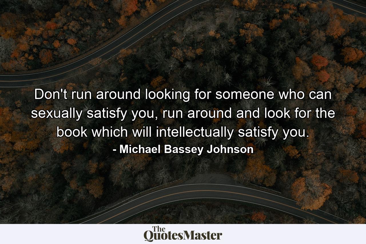 Don't run around looking for someone who can sexually satisfy you, run around and look for the book which will intellectually satisfy you. - Quote by Michael Bassey Johnson