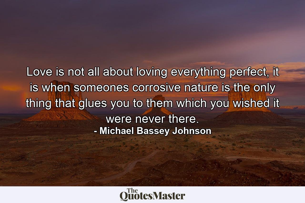 Love is not all about loving everything perfect, it is when someones corrosive nature is the only thing that glues you to them which you wished it were never there. - Quote by Michael Bassey Johnson