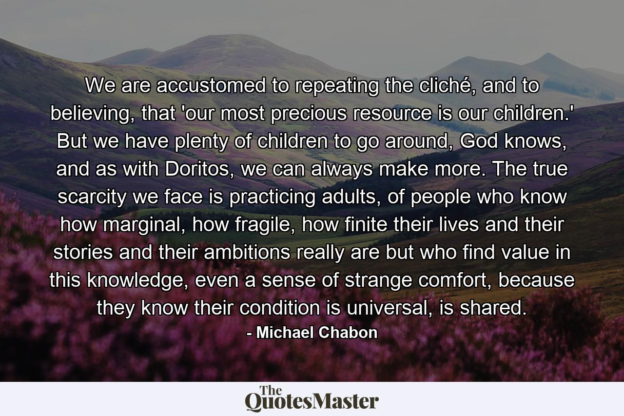 We are accustomed to repeating the cliché, and to believing, that 'our most precious resource is our children.' But we have plenty of children to go around, God knows, and as with Doritos, we can always make more. The true scarcity we face is practicing adults, of people who know how marginal, how fragile, how finite their lives and their stories and their ambitions really are but who find value in this knowledge, even a sense of strange comfort, because they know their condition is universal, is shared. - Quote by Michael Chabon