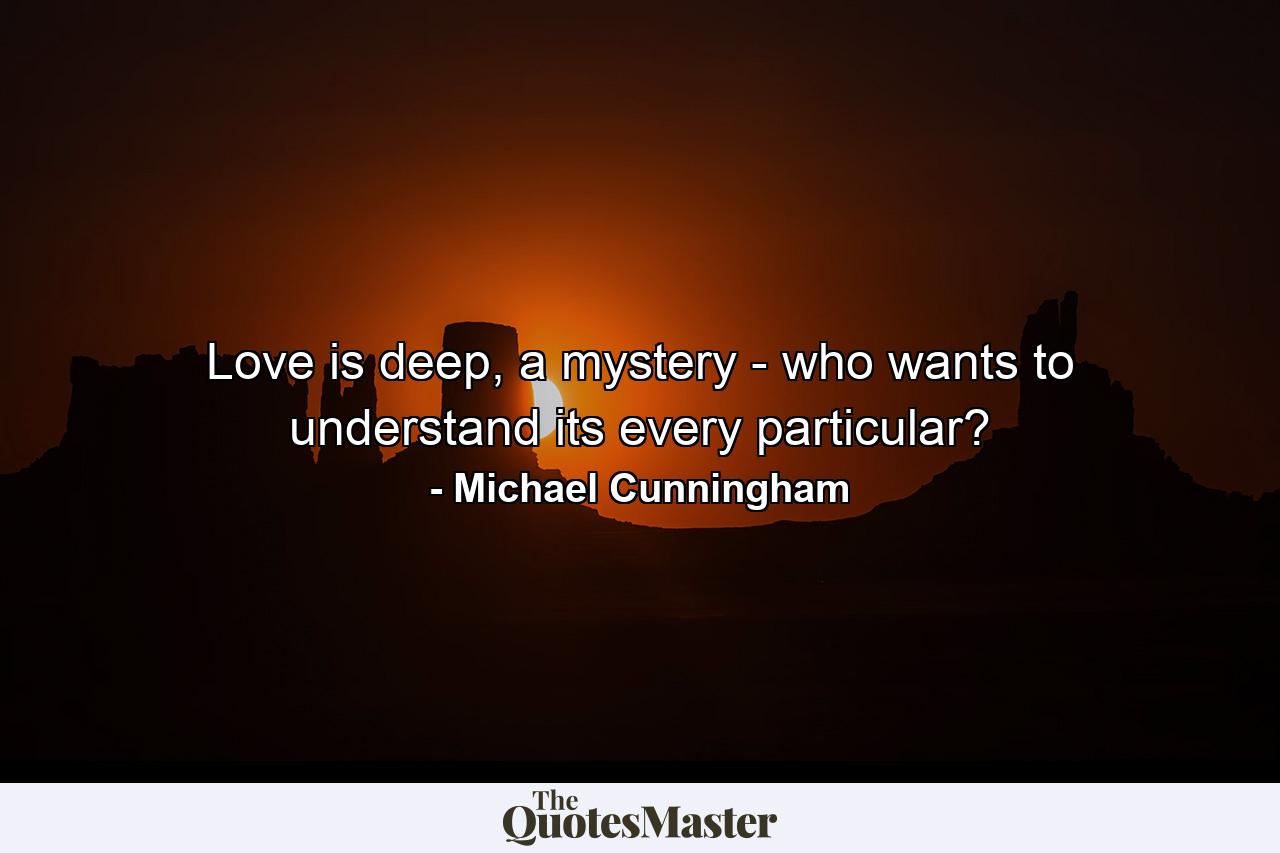 Love is deep, a mystery - who wants to understand its every particular? - Quote by Michael Cunningham