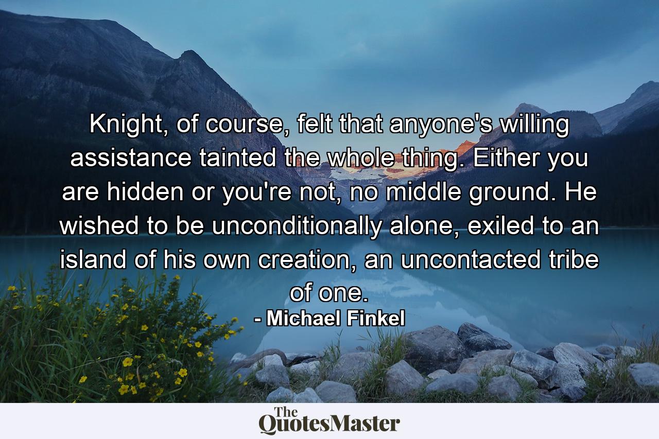 Knight, of course, felt that anyone's willing assistance tainted the whole thing. Either you are hidden or you're not, no middle ground. He wished to be unconditionally alone, exiled to an island of his own creation, an uncontacted tribe of one. - Quote by Michael Finkel