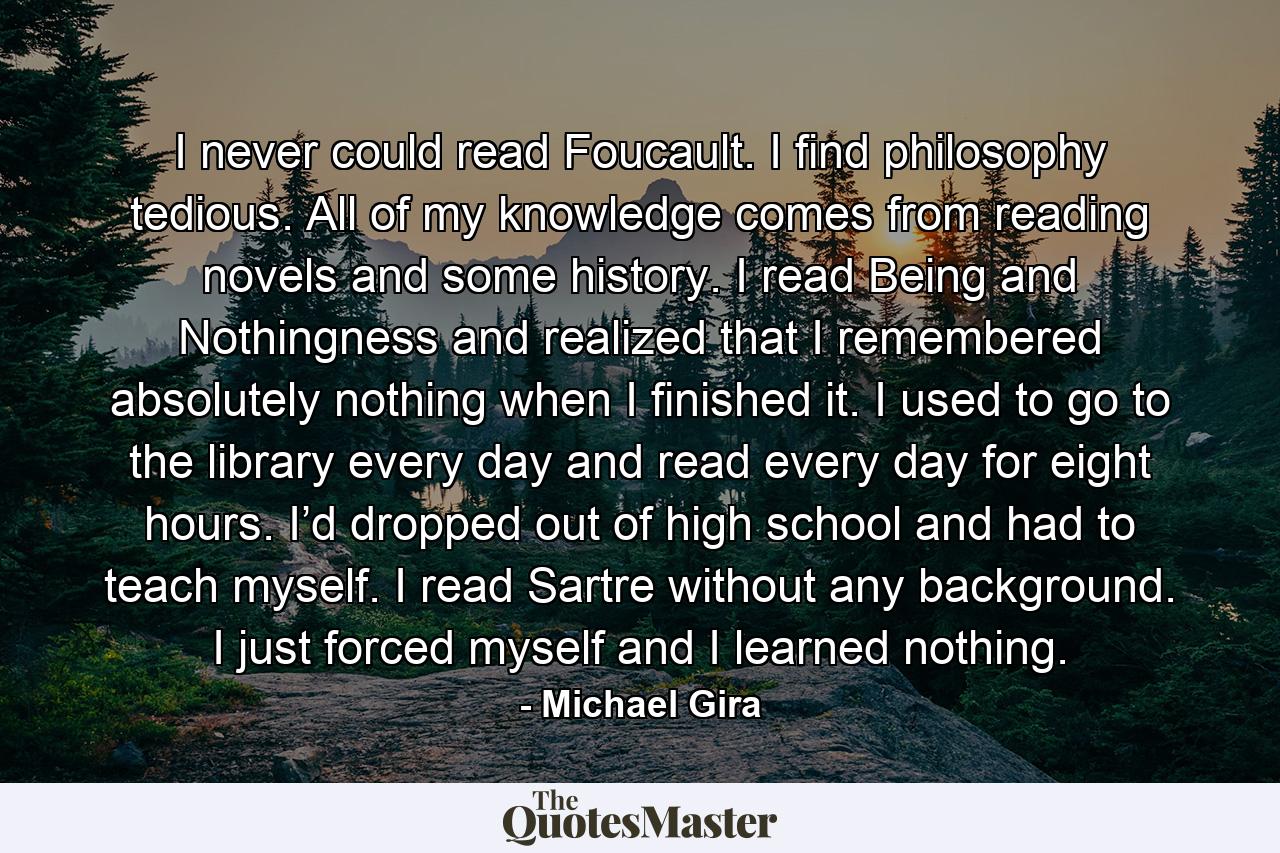 I never could read Foucault. I find philosophy tedious. All of my knowledge comes from reading novels and some history. I read Being and Nothingness and realized that I remembered absolutely nothing when I finished it. I used to go to the library every day and read every day for eight hours. I’d dropped out of high school and had to teach myself. I read Sartre without any background. I just forced myself and I learned nothing. - Quote by Michael Gira