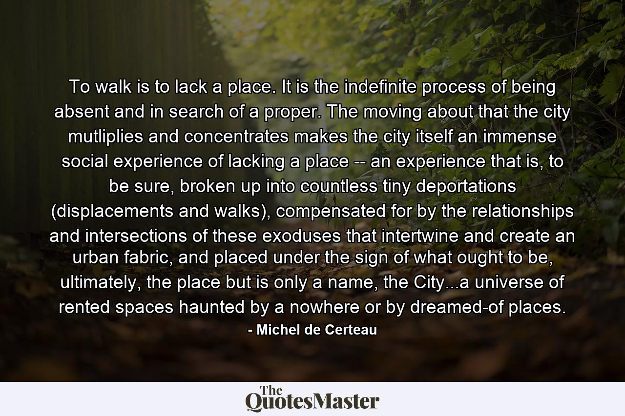 To walk is to lack a place. It is the indefinite process of being absent and in search of a proper. The moving about that the city mutliplies and concentrates makes the city itself an immense social experience of lacking a place -- an experience that is, to be sure, broken up into countless tiny deportations (displacements and walks), compensated for by the relationships and intersections of these exoduses that intertwine and create an urban fabric, and placed under the sign of what ought to be, ultimately, the place but is only a name, the City...a universe of rented spaces haunted by a nowhere or by dreamed-of places. - Quote by Michel de Certeau