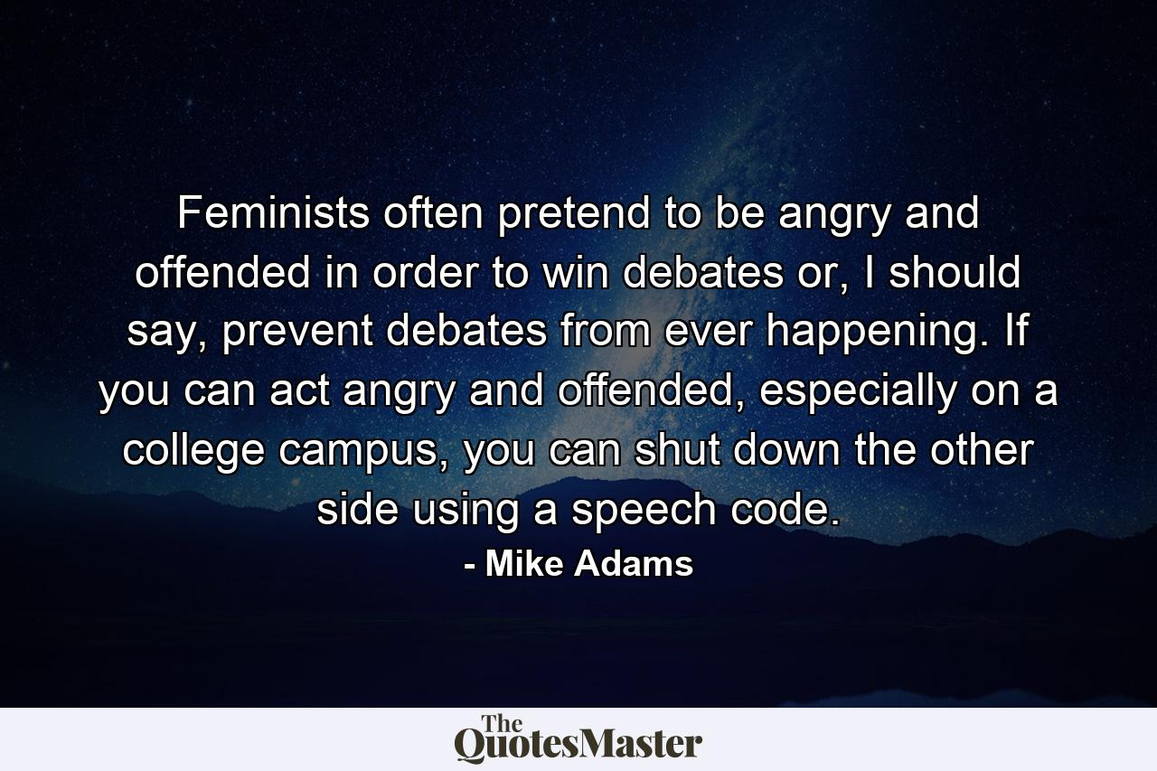 Feminists often pretend to be angry and offended in order to win debates or, I should say, prevent debates from ever happening. If you can act angry and offended, especially on a college campus, you can shut down the other side using a speech code. - Quote by Mike Adams