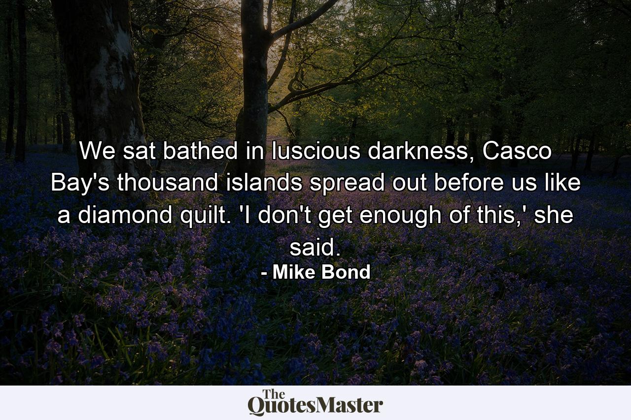 We sat bathed in luscious darkness, Casco Bay's thousand islands spread out before us like a diamond quilt. 'I don't get enough of this,' she said. - Quote by Mike Bond