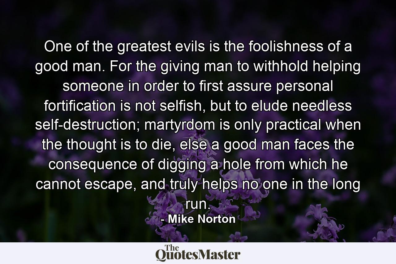 One of the greatest evils is the foolishness of a good man. For the giving man to withhold helping someone in order to first assure personal fortification is not selfish, but to elude needless self-destruction; martyrdom is only practical when the thought is to die, else a good man faces the consequence of digging a hole from which he cannot escape, and truly helps no one in the long run. - Quote by Mike Norton