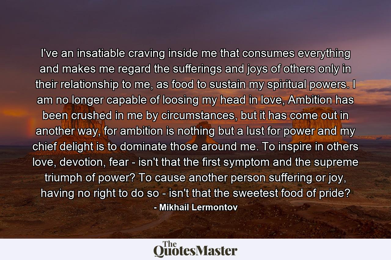 I've an insatiable craving inside me that consumes everything and makes me regard the sufferings and joys of others only in their relationship to me, as food to sustain my spiritual powers. I am no longer capable of loosing my head in love, Ambition has been crushed in me by circumstances, but it has come out in another way, for ambition is nothing but a lust for power and my chief delight is to dominate those around me. To inspire in others love, devotion, fear - isn't that the first symptom and the supreme triumph of power? To cause another person suffering or joy, having no right to do so - isn't that the sweetest food of pride? - Quote by Mikhail Lermontov