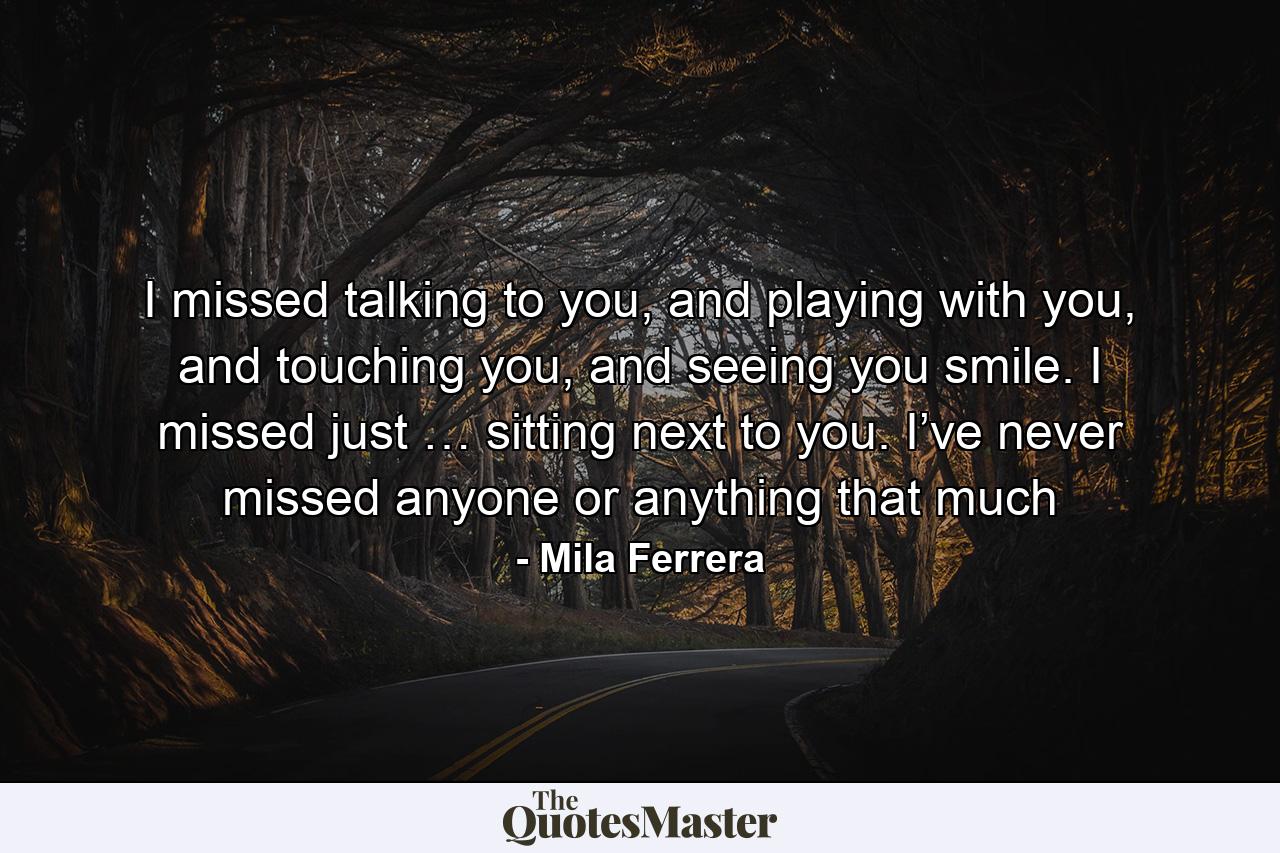 I missed talking to you, and playing with you, and touching you, and seeing you smile. I missed just … sitting next to you. I’ve never missed anyone or anything that much - Quote by Mila Ferrera