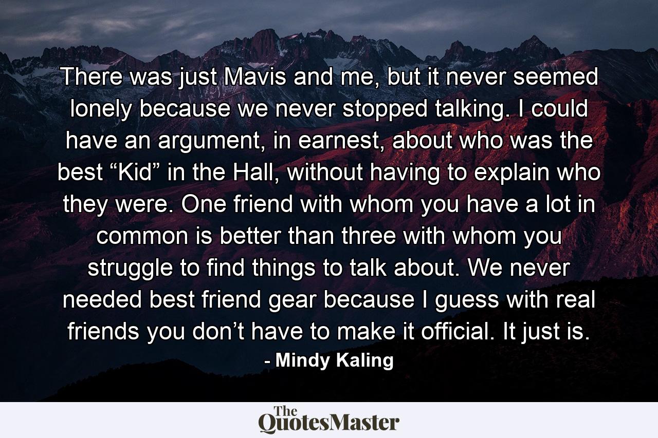 There was just Mavis and me, but it never seemed lonely because we never stopped talking. I could have an argument, in earnest, about who was the best “Kid” in the Hall, without having to explain who they were. One friend with whom you have a lot in common is better than three with whom you struggle to find things to talk about. We never needed best friend gear because I guess with real friends you don’t have to make it official. It just is. - Quote by Mindy Kaling