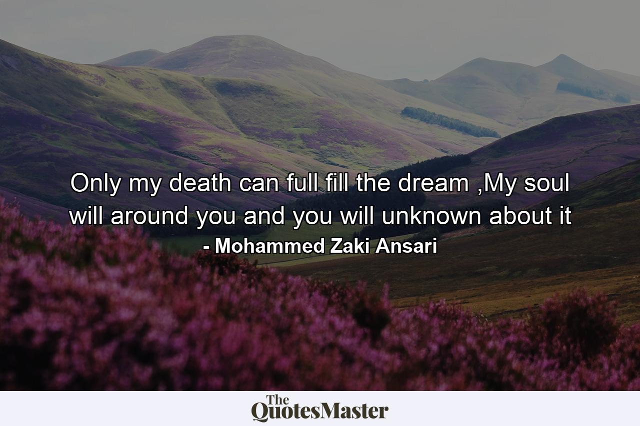 Only my death can full fill the dream ,My soul will around you and you will unknown about it - Quote by Mohammed Zaki Ansari