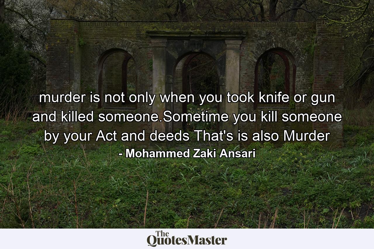 murder is not only when you took knife or gun and killed someone.Sometime you kill someone by your Act and deeds That's is also Murder - Quote by Mohammed Zaki Ansari