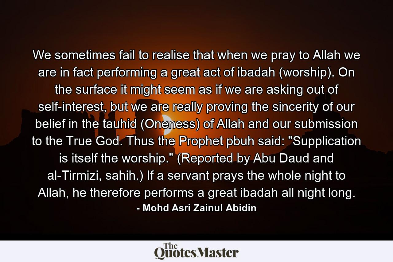 We sometimes fail to realise that when we pray to Allah we are in fact performing a great act of ibadah (worship). On the surface it might seem as if we are asking out of self-interest, but we are really proving the sincerity of our belief in the tauhid (Oneness) of Allah and our submission to the True God. Thus the Prophet pbuh said: 