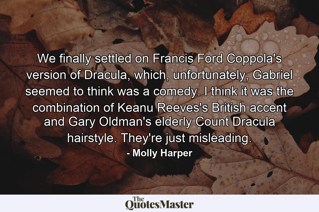 We finally settled on Francis Ford Coppola's version of Dracula, which, unfortunately, Gabriel seemed to think was a comedy. I think it was the combination of Keanu Reeves's British accent and Gary Oldman's elderly Count Dracula hairstyle. They're just misleading. - Quote by Molly Harper