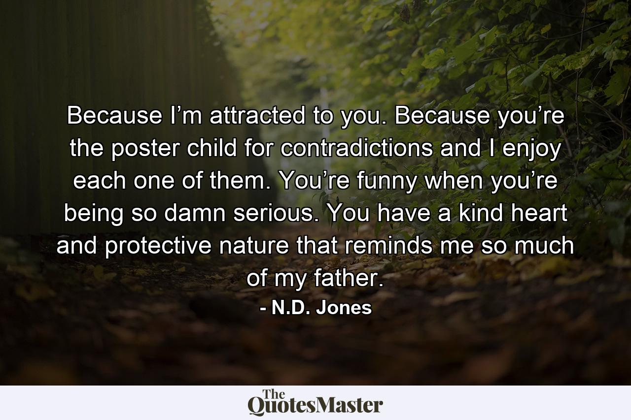 Because I’m attracted to you. Because you’re the poster child for contradictions and I enjoy each one of them. You’re funny when you’re being so damn serious. You have a kind heart and protective nature that reminds me so much of my father. - Quote by N.D. Jones