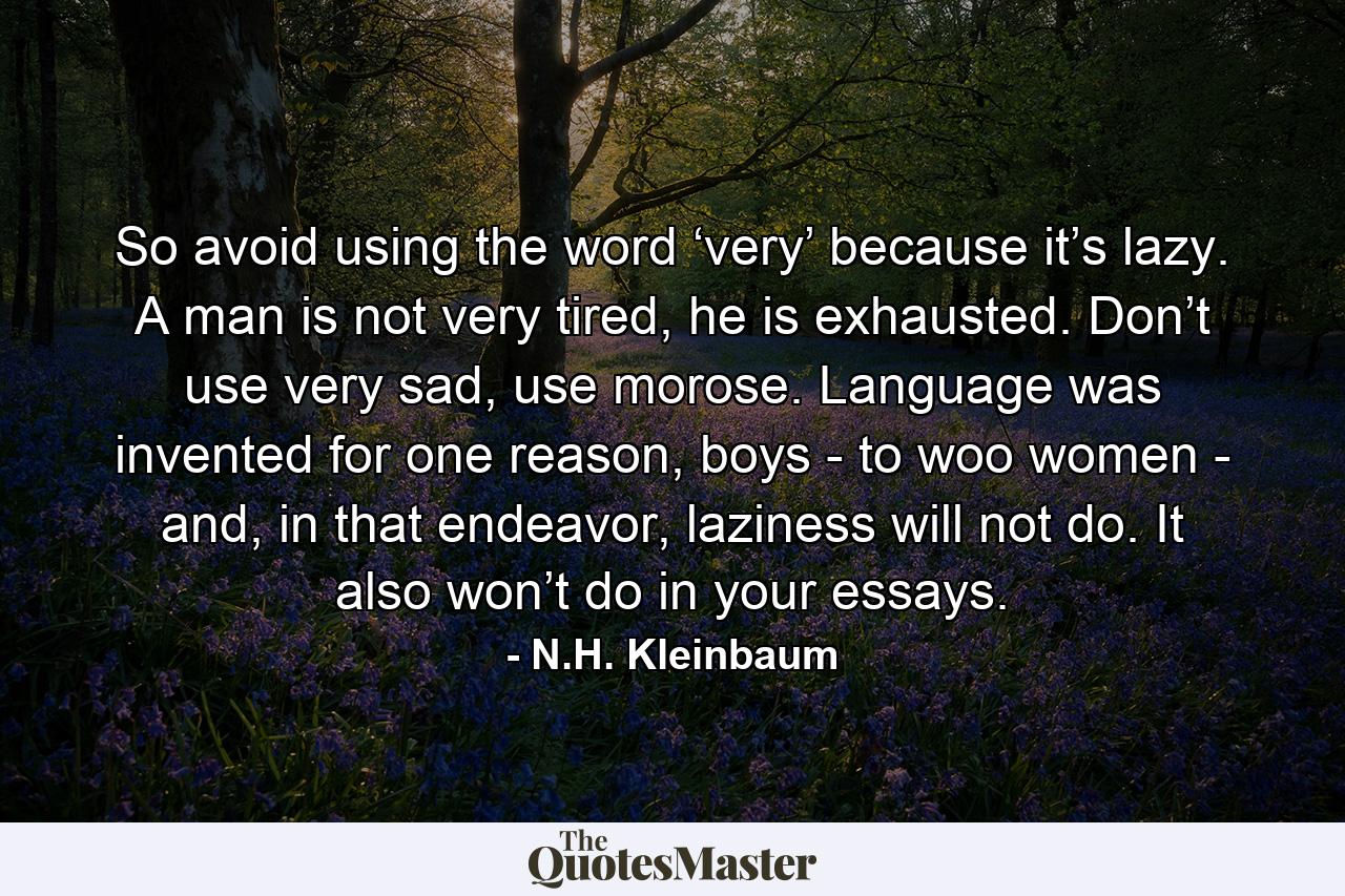 So avoid using the word ‘very’ because it’s lazy. A man is not very tired, he is exhausted. Don’t use very sad, use morose. Language was invented for one reason, boys - to woo women - and, in that endeavor, laziness will not do. It also won’t do in your essays. - Quote by N.H. Kleinbaum