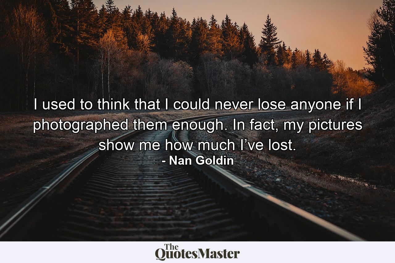 I used to think that I could never lose anyone if I photographed them enough. In fact, my pictures show me how much I’ve lost. - Quote by Nan Goldin