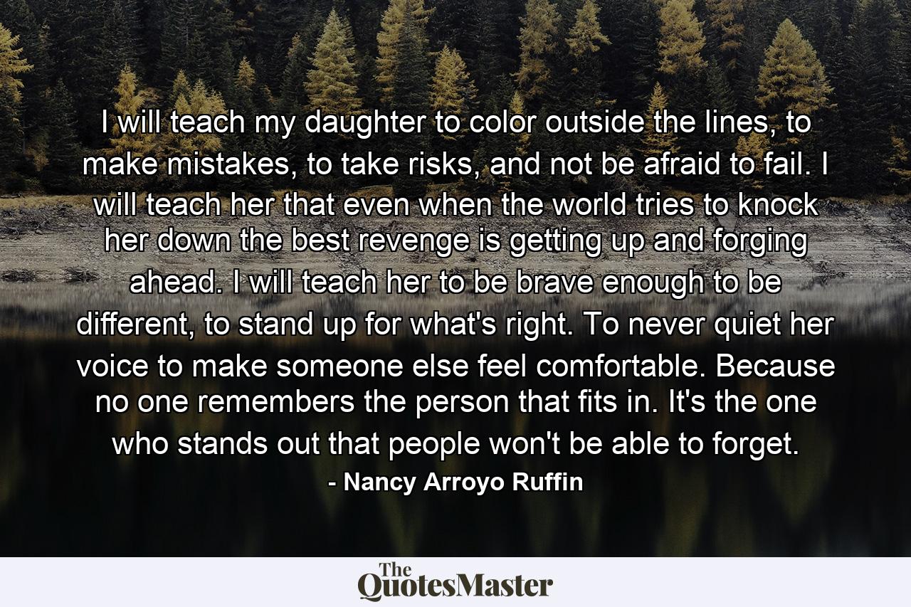 I will teach my daughter to color outside the lines, to make mistakes, to take risks, and not be afraid to fail. I will teach her that even when the world tries to knock her down the best revenge is getting up and forging ahead. I will teach her to be brave enough to be different, to stand up for what's right. To never quiet her voice to make someone else feel comfortable. Because no one remembers the person that fits in. It's the one who stands out that people won't be able to forget. - Quote by Nancy Arroyo Ruffin