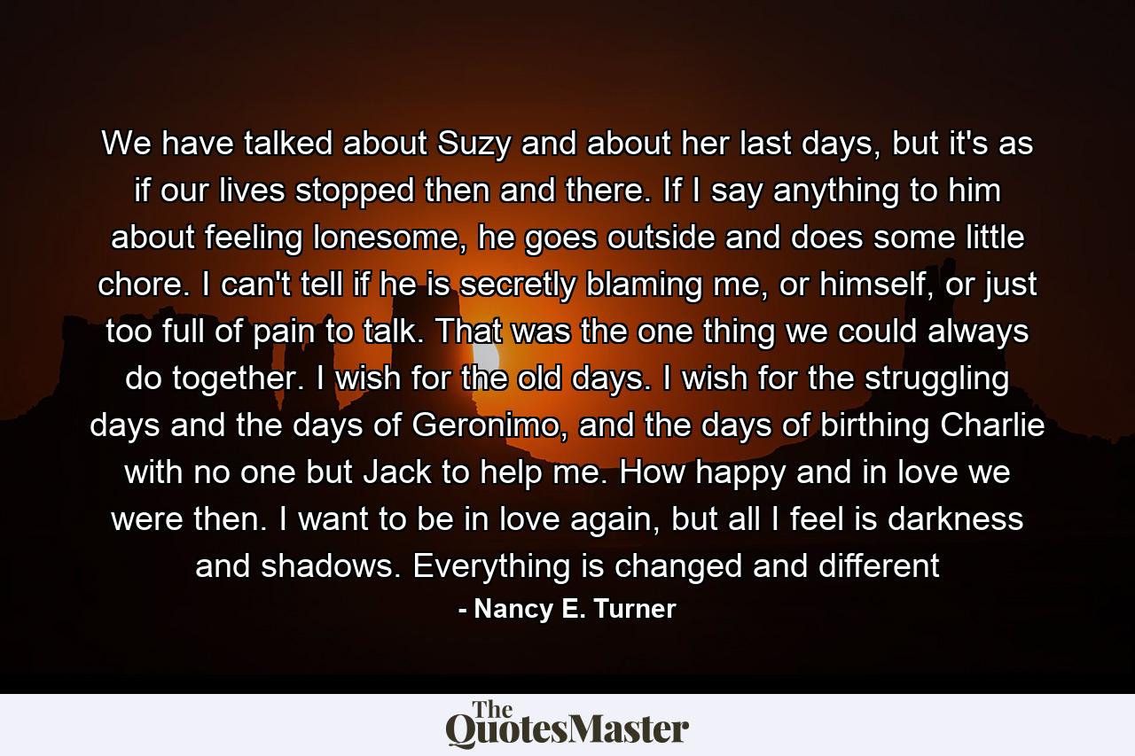 We have talked about Suzy and about her last days, but it's as if our lives stopped then and there. If I say anything to him about feeling lonesome, he goes outside and does some little chore. I can't tell if he is secretly blaming me, or himself, or just too full of pain to talk. That was the one thing we could always do together. I wish for the old days. I wish for the struggling days and the days of Geronimo, and the days of birthing Charlie with no one but Jack to help me. How happy and in love we were then. I want to be in love again, but all I feel is darkness and shadows. Everything is changed and different - Quote by Nancy E. Turner