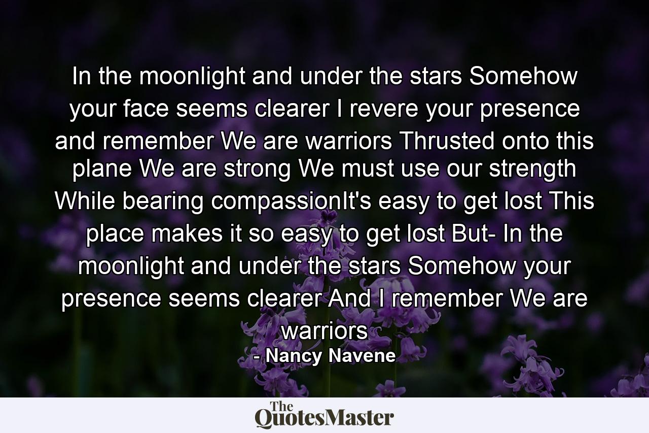 In the moonlight and under the stars Somehow your face seems clearer I revere your presence and remember We are warriors Thrusted onto this plane We are strong We must use our strength While bearing compassionIt's easy to get lost This place makes it so easy to get lost But- In the moonlight and under the stars Somehow your presence seems clearer And I remember We are warriors - Quote by Nancy Navene