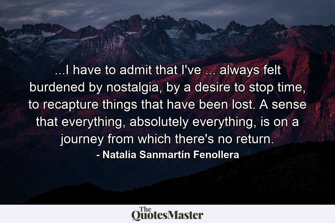 ...I have to admit that I've ... always felt burdened by nostalgia, by a desire to stop time, to recapture things that have been lost. A sense that everything, absolutely everything, is on a journey from which there's no return. - Quote by Natalia Sanmartín Fenollera