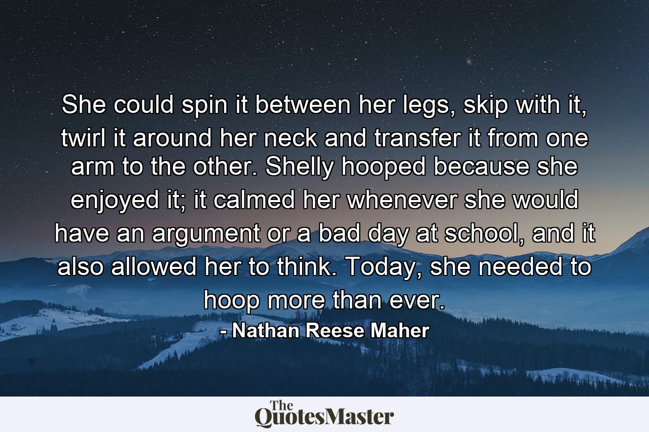 She could spin it between her legs, skip with it, twirl it around her neck and transfer it from one arm to the other. Shelly hooped because she enjoyed it; it calmed her whenever she would have an argument or a bad day at school, and it also allowed her to think. Today, she needed to hoop more than ever. - Quote by Nathan Reese Maher