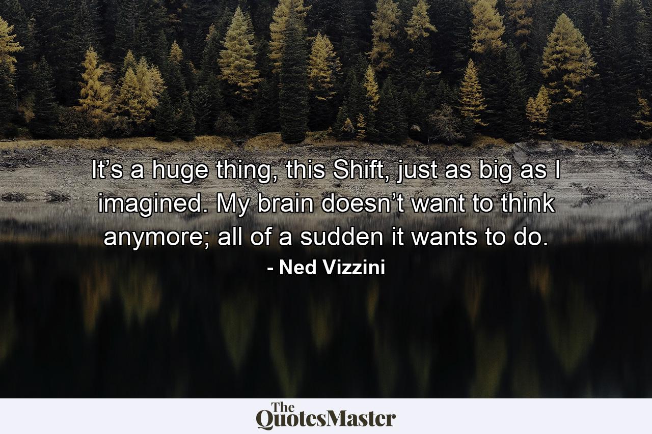 It’s a huge thing, this Shift, just as big as I imagined. My brain doesn’t want to think anymore; all of a sudden it wants to do. - Quote by Ned Vizzini