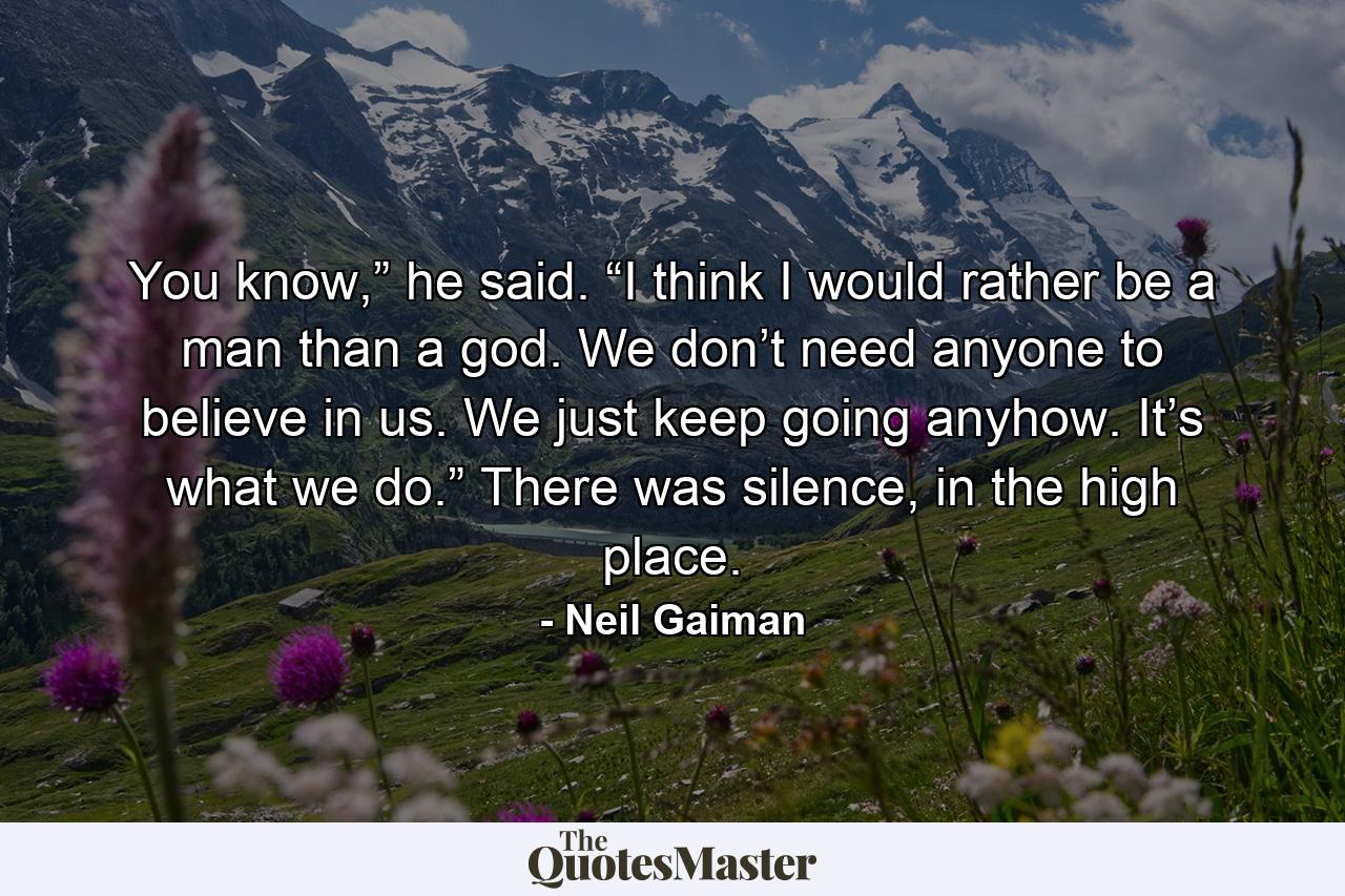 You know,” he said. “I think I would rather be a man than a god. We don’t need anyone to believe in us. We just keep going anyhow. It’s what we do.” There was silence, in the high place. - Quote by Neil Gaiman