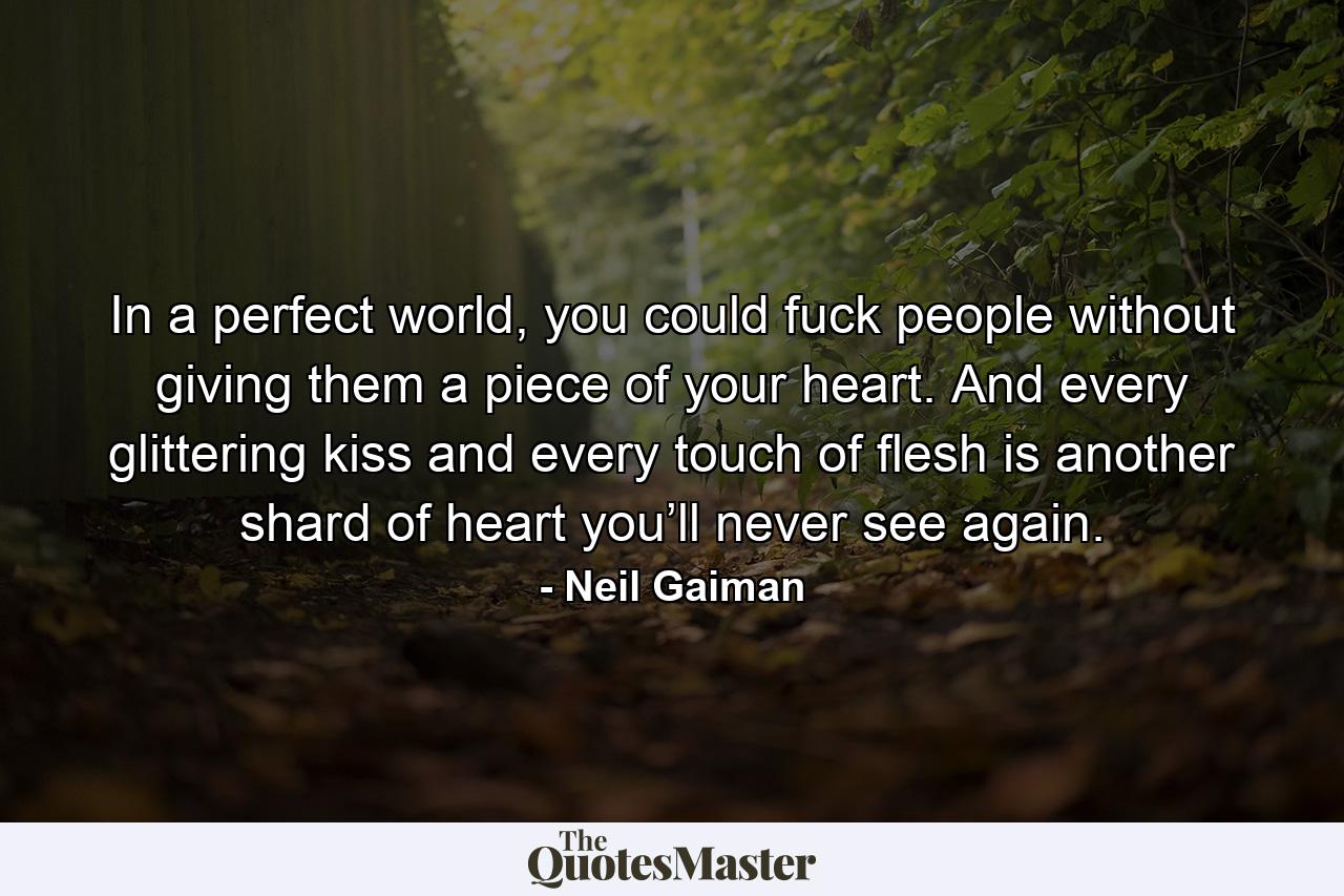 In a perfect world, you could fuck people without giving them a piece of your heart. And every glittering kiss and every touch of flesh is another shard of heart you’ll never see again. - Quote by Neil Gaiman