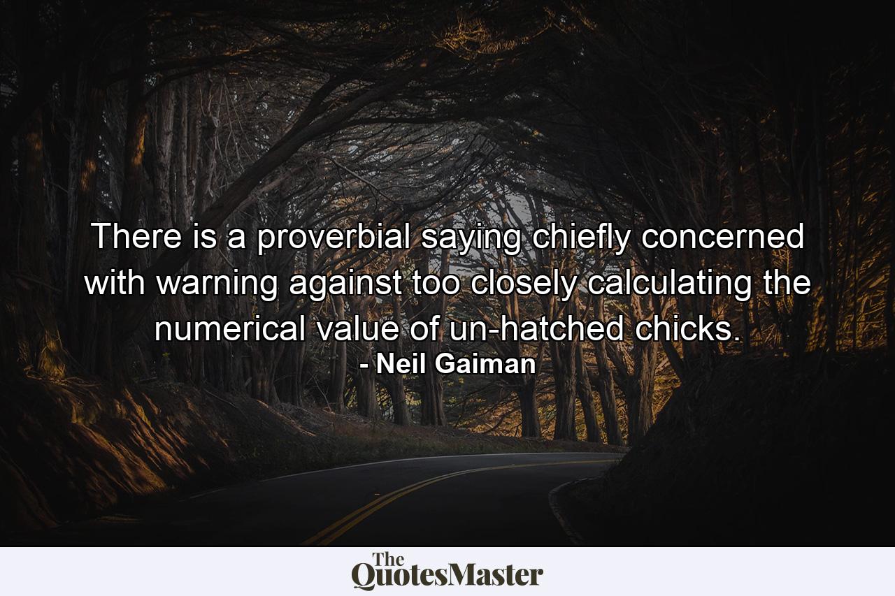 There is a proverbial saying chiefly concerned with warning against too closely calculating the numerical value of un-hatched chicks. - Quote by Neil Gaiman