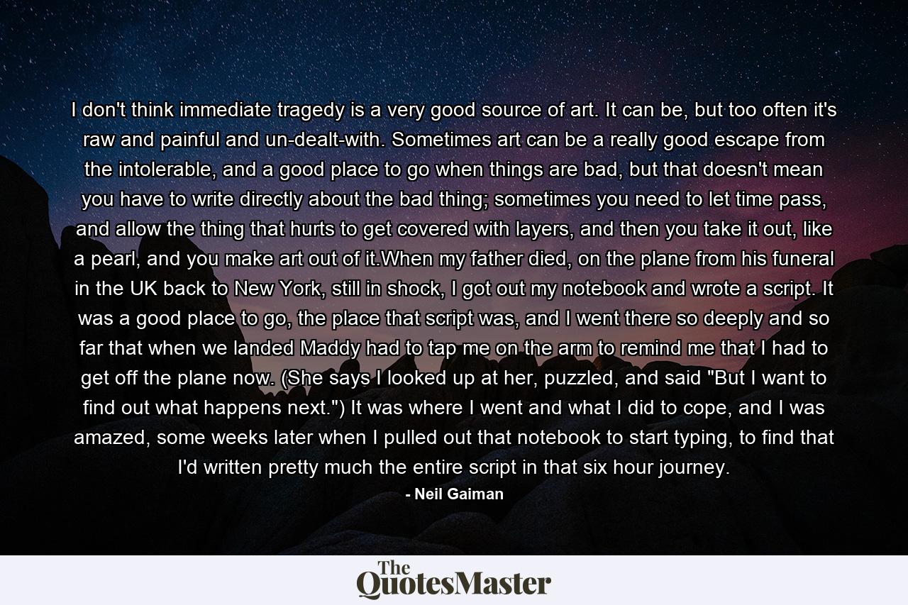 I don't think immediate tragedy is a very good source of art. It can be, but too often it's raw and painful and un-dealt-with. Sometimes art can be a really good escape from the intolerable, and a good place to go when things are bad, but that doesn't mean you have to write directly about the bad thing; sometimes you need to let time pass, and allow the thing that hurts to get covered with layers, and then you take it out, like a pearl, and you make art out of it.When my father died, on the plane from his funeral in the UK back to New York, still in shock, I got out my notebook and wrote a script. It was a good place to go, the place that script was, and I went there so deeply and so far that when we landed Maddy had to tap me on the arm to remind me that I had to get off the plane now. (She says I looked up at her, puzzled, and said 