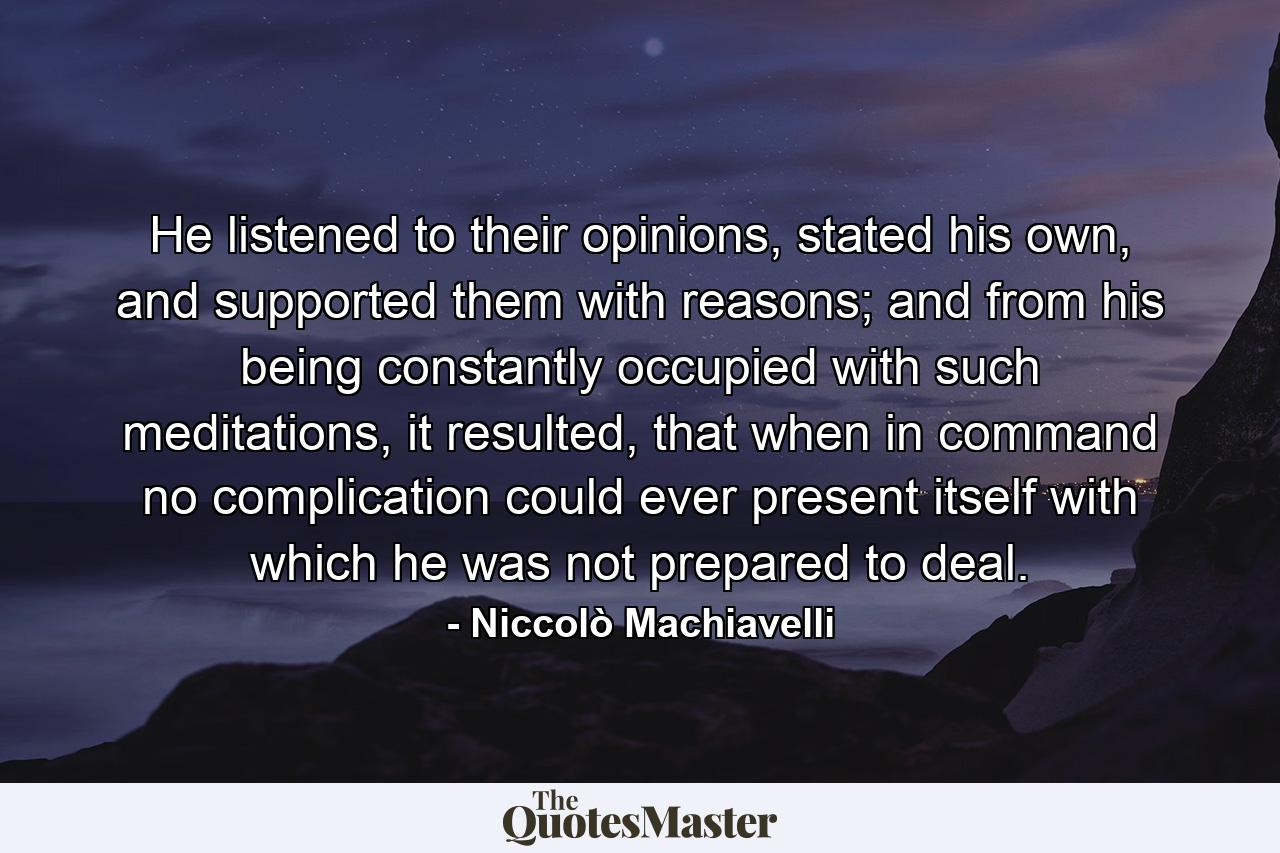 He listened to their opinions, stated his own, and supported them with reasons; and from his being constantly occupied with such meditations, it resulted, that when in command no complication could ever present itself with which he was not prepared to deal. - Quote by Niccolò Machiavelli