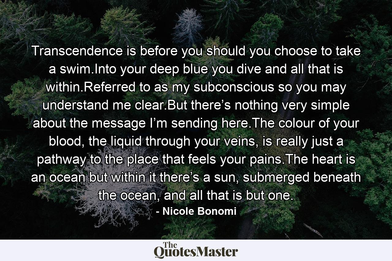 Transcendence is before you should you choose to take a swim.Into your deep blue you dive and all that is within.Referred to as my subconscious so you may understand me clear.But there’s nothing very simple about the message I’m sending here.The colour of your blood, the liquid through your veins, is really just a pathway to the place that feels your pains.The heart is an ocean but within it there’s a sun, submerged beneath the ocean, and all that is but one. - Quote by Nicole Bonomi