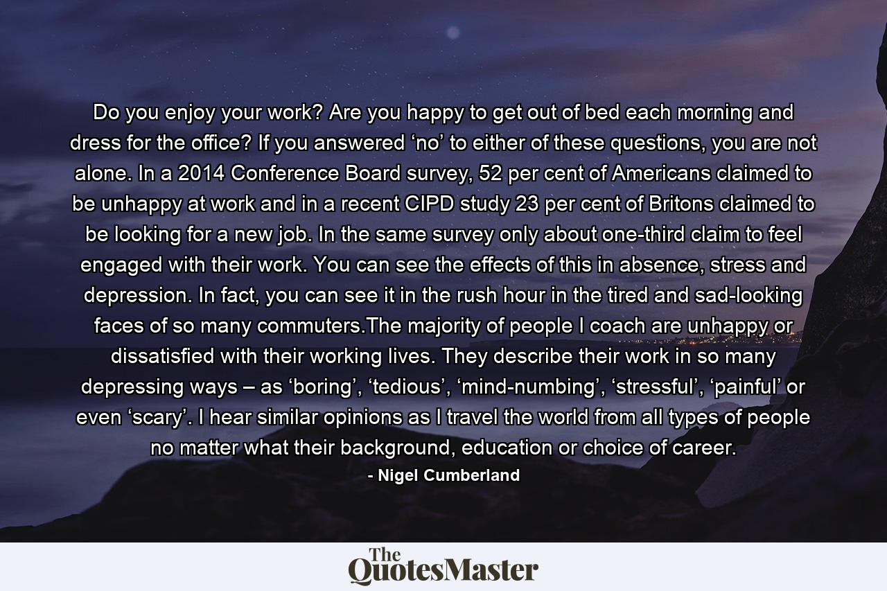 Do you enjoy your work? Are you happy to get out of bed each morning and dress for the office? If you answered ‘no’ to either of these questions, you are not alone. In a 2014 Conference Board survey, 52 per cent of Americans claimed to be unhappy at work and in a recent CIPD study 23 per cent of Britons claimed to be looking for a new job. In the same survey only about one-third claim to feel engaged with their work. You can see the effects of this in absence, stress and depression. In fact, you can see it in the rush hour in the tired and sad-looking faces of so many commuters.The majority of people I coach are unhappy or dissatisfied with their working lives. They describe their work in so many depressing ways – as ‘boring’, ‘tedious’, ‘mind-numbing’, ‘stressful’, ‘painful’ or even ‘scary’. I hear similar opinions as I travel the world from all types of people no matter what their background, education or choice of career. - Quote by Nigel Cumberland